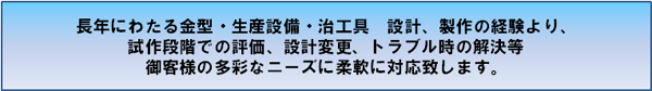 長年にわたる金型・生産設備・治工具　設計、製作の経験より、試作段階での評価、設計変更、トラブル時の解決等御客様の多彩なニーズに柔軟に対応致します。